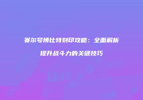 赛尔号博比特刻印攻略：全面解析提升战斗力的关键技巧