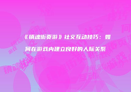 《镇魂街页游》社交互动技巧：如何在游戏内建立良好的人际关系
