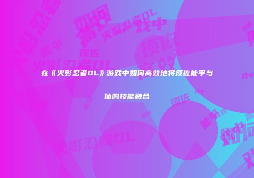 在《火影忍者OL》游戏中如何高效地将须佐能乎与仙鸣技能融合