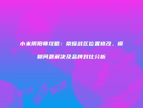 小米阴阳师攻略：荣耀战区位置修改、模糊问题解决及品牌对比分析