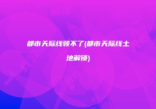 都市天际线领不了(都市天际线土地解锁)