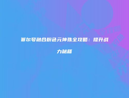 赛尔号融合粉色元神珠全攻略：提升战力秘籍