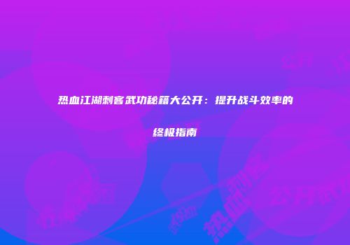 热血江湖刺客武功秘籍大公开：提升战斗效率的终极指南