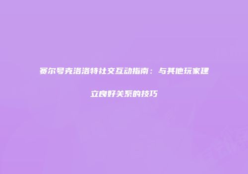 赛尔号克洛洛特社交互动指南：与其他玩家建立良好关系的技巧