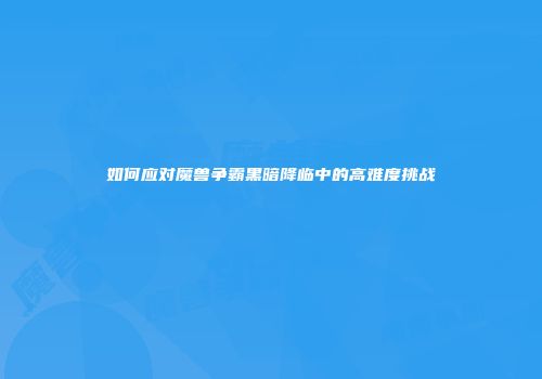 如何应对魔兽争霸黑暗降临中的高难度挑战