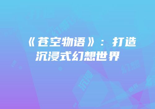 《苍空物语》：打造沉浸式幻想世界