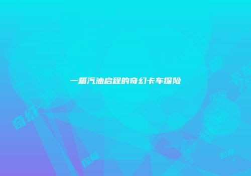 一箱汽油启程的奇幻卡车探险