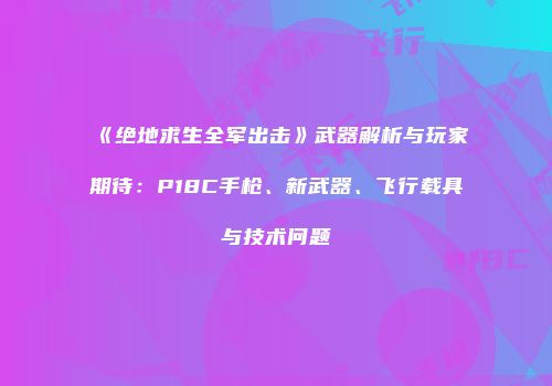 《绝地求生全军出击》武器解析与玩家期待：P18C手枪、新武器、飞行载具与技术问题
