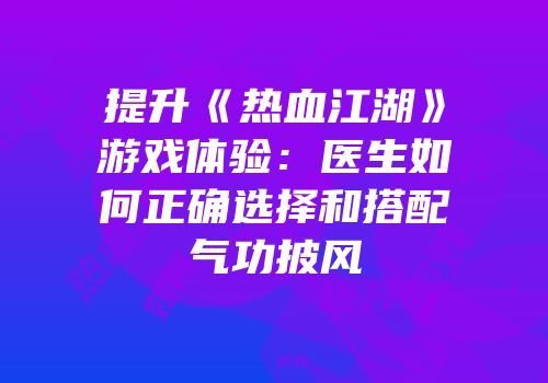 提升《热血江湖》游戏体验：医生如何正确选择和搭配气功披风