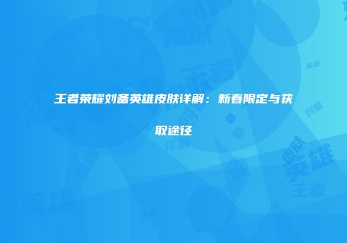 王者荣耀刘备英雄皮肤详解：新春限定与获取途径