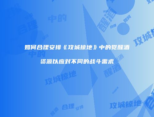 如何合理安排《攻城掠地》中的觉醒酒资源以应对不同的战斗需求