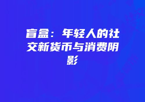 盲盒：年轻人的社交新货币与消费阴影