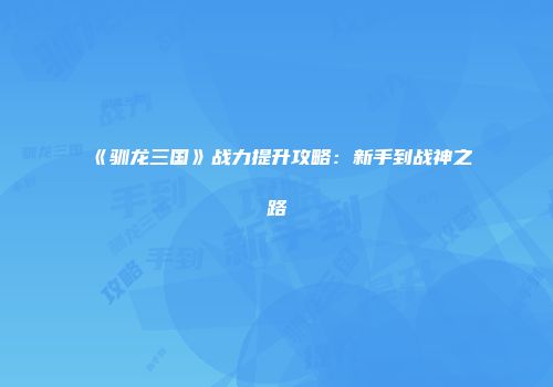 《驯龙三国》战力提升攻略：新手到战神之路