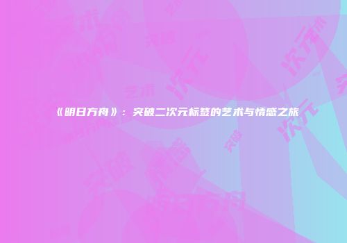《明日方舟》：突破二次元标签的艺术与情感之旅