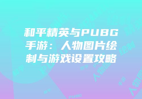 和平精英与PUBG手游：人物图片绘制与游戏设置攻略