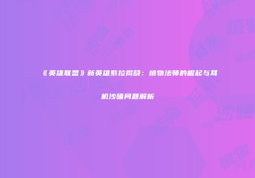 《英雄联盟》新英雄紫拉揭晓：植物法师的崛起与耳机沙哑问题解析