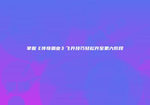 掌握《传奇霸业》飞升技巧轻松升至第六阶段