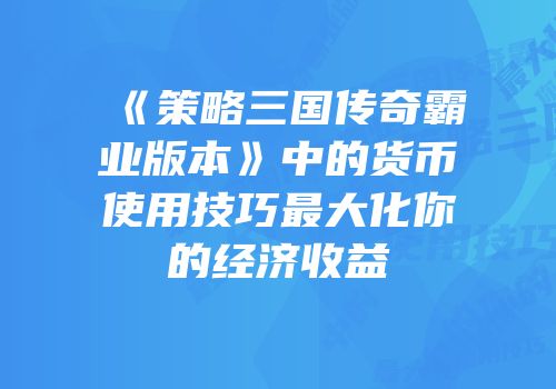 《策略三国传奇霸业版本》中的货币使用技巧最大化你的经济收益