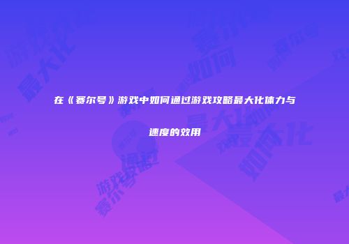 在《赛尔号》游戏中如何通过游戏攻略最大化体力与速度的效用