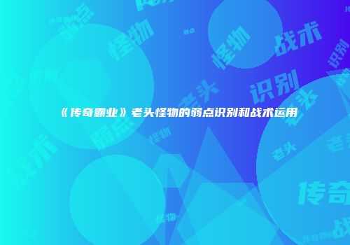 《传奇霸业》老头怪物的弱点识别和战术运用