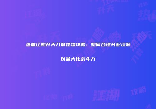 热血江湖升天刀群怪物攻略：如何合理分配资源以最大化战斗力