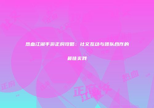 热血江湖手游正府攻略:社交互动与团队合作的最佳实践
