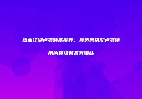 热血江湖卢多装备推荐：最适合搭配卢多使用的顶级装备有哪些