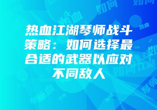 热血江湖琴师战斗策略：如何选择最合适的武器以应对不同敌人