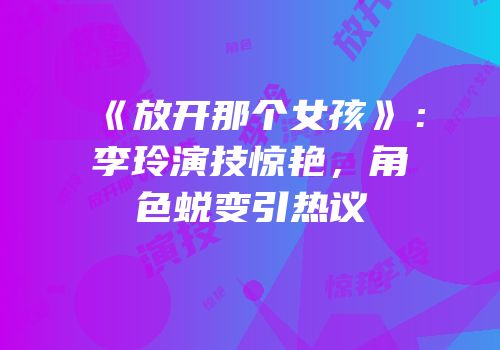 《放开那个女孩》：李玲演技惊艳，角色蜕变引热议