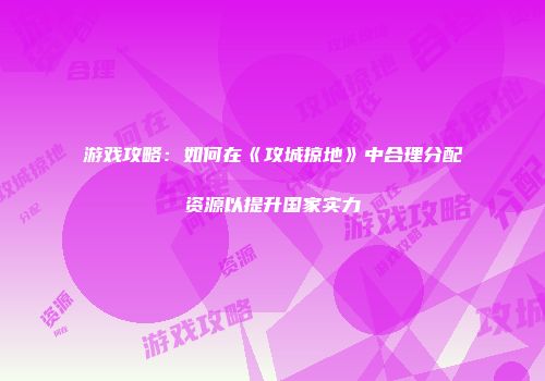 游戏攻略：如何在《攻城掠地》中合理分配资源以提升国家实力