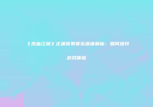 《热血江湖》正派背景音乐深度解析：如何提升游戏体验