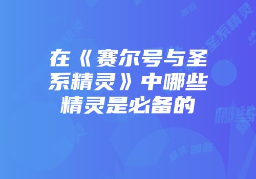 在《赛尔号与圣系精灵》中哪些精灵是必备的