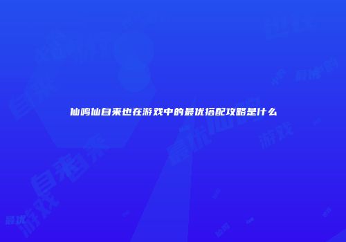 仙鸣仙自来也在游戏中的最优搭配攻略是什么