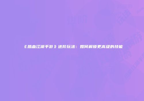 《热血江湖手游》进阶玩法：如何解锁更高级的技能