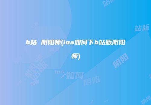 b站 阴阳师(ios如何下b站版阴阳师)