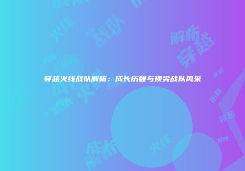 穿越火线战队解析：成长历程与顶尖战队风采