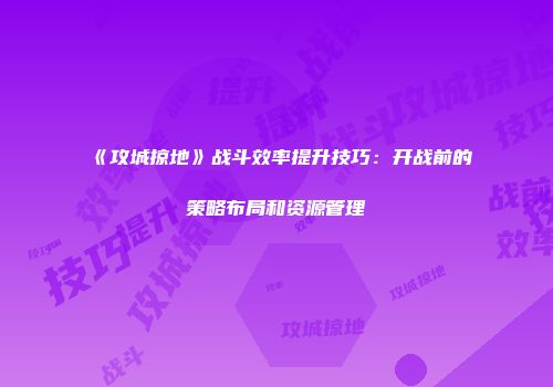 《攻城掠地》战斗效率提升技巧：开战前的策略布局和资源管理
