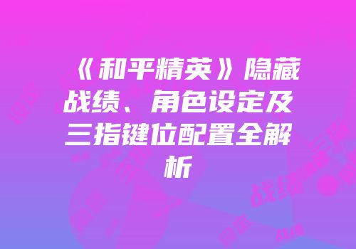 《和平精英》隐藏战绩、角色设定及三指键位配置全解析