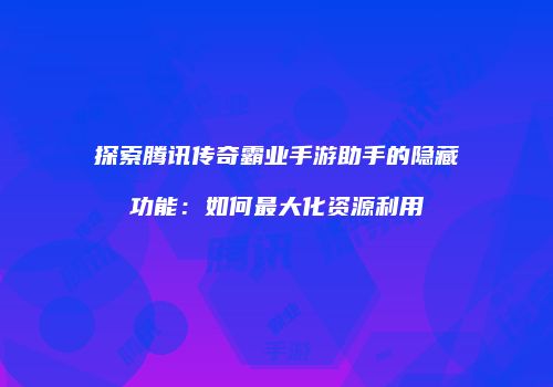 探索腾讯传奇霸业手游助手的隐藏功能:如何最大化资源利用
