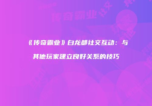《传奇霸业》白龙都社交互动：与其他玩家建立良好关系的技巧
