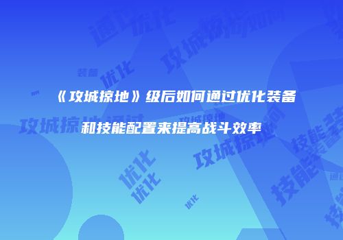《攻城掠地》级后如何通过优化装备和技能配置来提高战斗效率