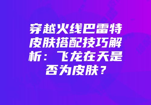 穿越火线巴雷特皮肤搭配技巧解析：飞龙在天是否为皮肤？