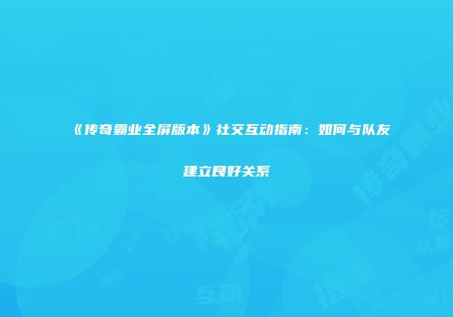 《传奇霸业全屏版本》社交互动指南：如何与队友建立良好关系