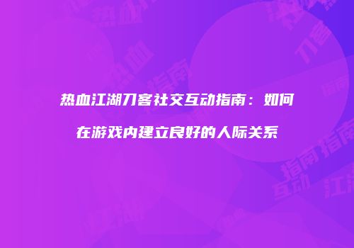 热血江湖刀客社交互动指南：如何在游戏内建立良好的人际关系