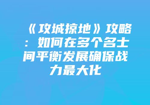 《攻城掠地》攻略：如何在多个名士间平衡发展确保战力最大化