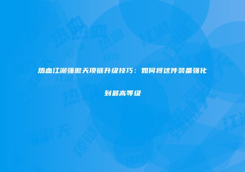 热血江湖强傲天项链升级技巧：如何将这件装备强化到最高等级