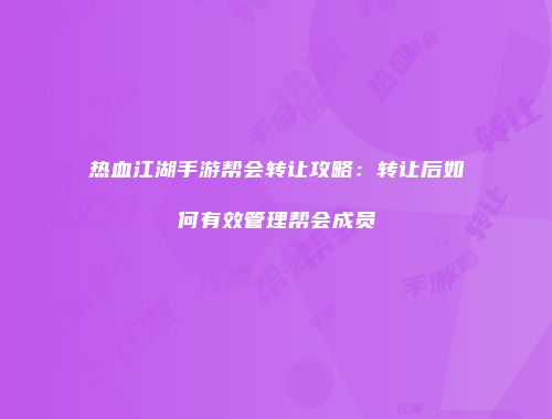 热血江湖手游帮会转让攻略:转让后如何有效管理帮会成员