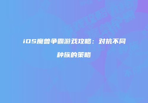 iOS魔兽争霸游戏攻略：对抗不同种族的策略