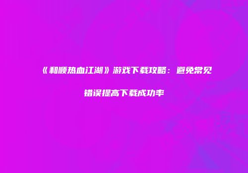 《和顺热血江湖》游戏下载攻略：避免常见错误提高下载成功率