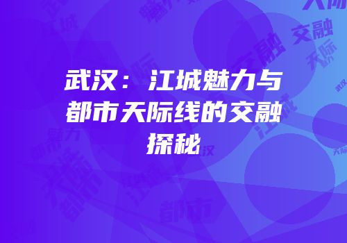 武汉：江城魅力与都市天际线的交融探秘
